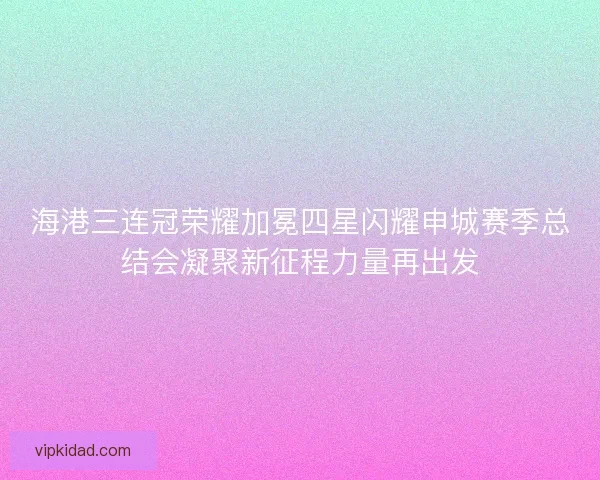 海港三连冠荣耀加冕四星闪耀申城赛季总结会凝聚新征程力量再出发