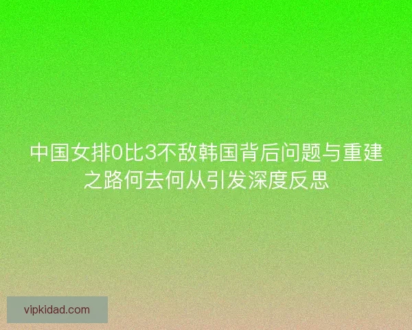 中国女排0比3不敌韩国背后问题与重建之路何去何从引发深度反思