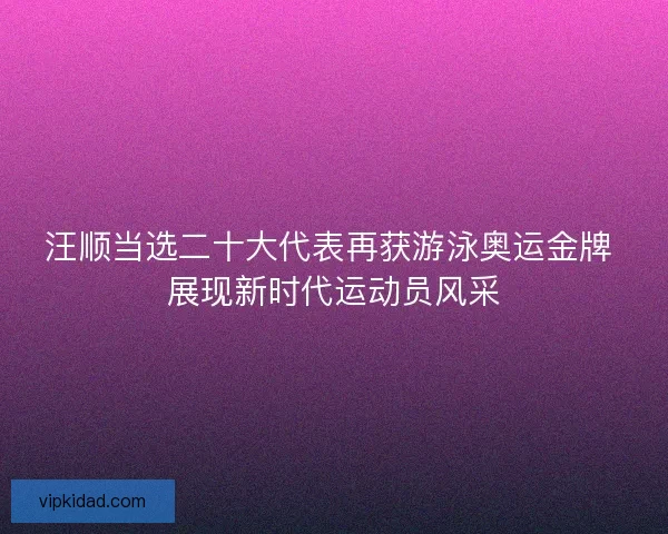 汪顺当选二十大代表再获游泳奥运金牌 展现新时代运动员风采