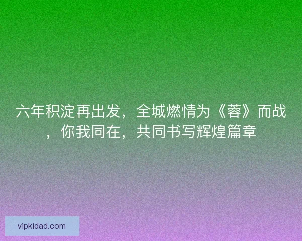 六年积淀再出发，全城燃情为《蓉》而战，你我同在，共同书写辉煌篇章